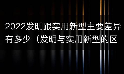 2022发明跟实用新型主要差异有多少（发明与实用新型的区别）