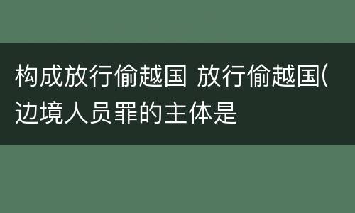 构成放行偷越国 放行偷越国(边境人员罪的主体是