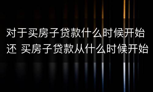 对于买房子贷款什么时候开始还 买房子贷款从什么时候开始还