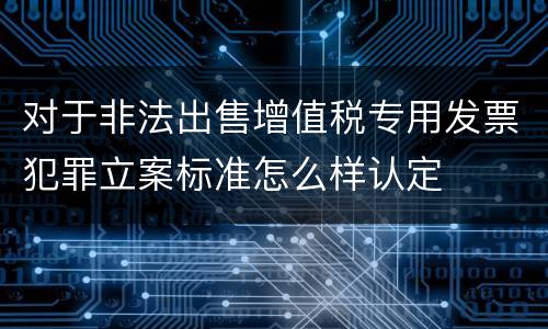 对于非法出售增值税专用发票犯罪立案标准怎么样认定