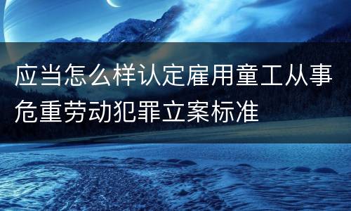 应当怎么样认定雇用童工从事危重劳动犯罪立案标准