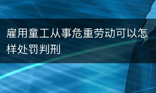 雇用童工从事危重劳动可以怎样处罚判刑