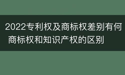 2022专利权及商标权差别有何 商标权和知识产权的区别