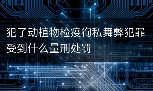 犯了动植物检疫徇私舞弊犯罪受到什么量刑处罚