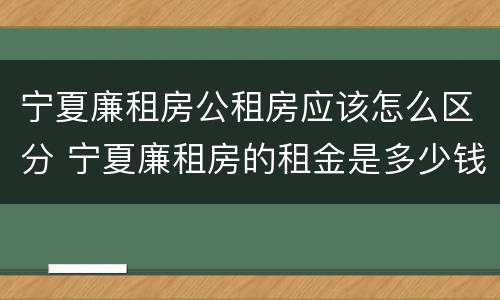 宁夏廉租房公租房应该怎么区分 宁夏廉租房的租金是多少钱