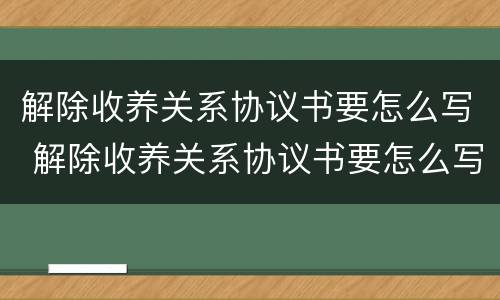 解除收养关系协议书要怎么写 解除收养关系协议书要怎么写范文