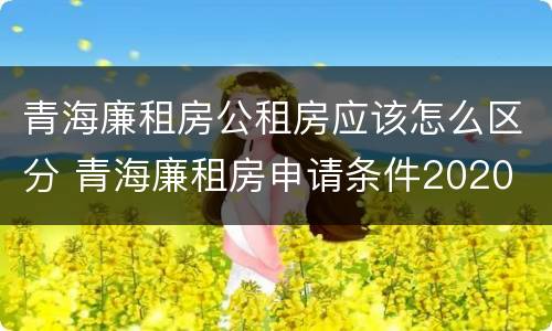 青海廉租房公租房应该怎么区分 青海廉租房申请条件2020