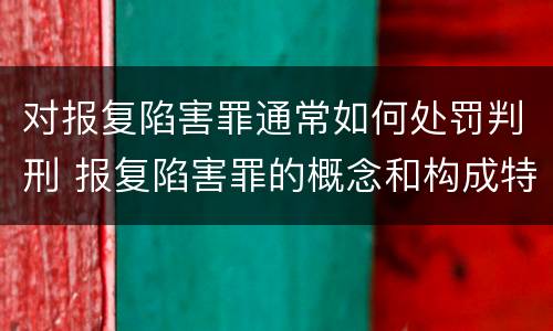 对报复陷害罪通常如何处罚判刑 报复陷害罪的概念和构成特征