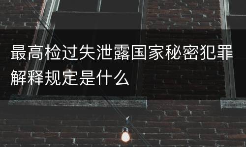 最高检过失泄露国家秘密犯罪解释规定是什么