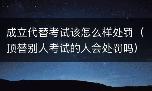 成立代替考试该怎么样处罚（顶替别人考试的人会处罚吗）