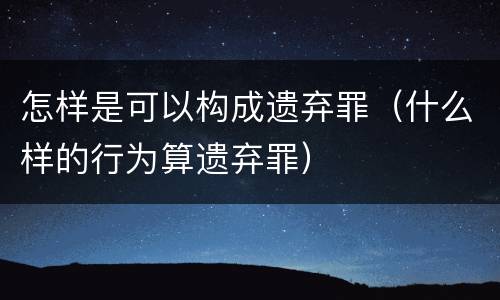 怎样是可以构成遗弃罪（什么样的行为算遗弃罪）