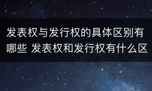 发表权与发行权的具体区别有哪些 发表权和发行权有什么区别