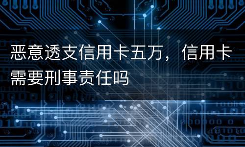 恶意透支信用卡五万，信用卡需要刑事责任吗