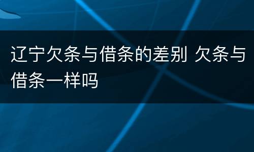 辽宁欠条与借条的差别 欠条与借条一样吗