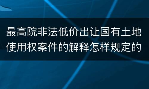 最高院非法低价出让国有土地使用权案件的解释怎样规定的