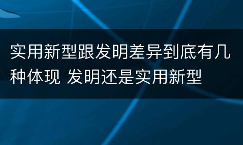 实用新型跟发明差异到底有几种体现 发明还是实用新型