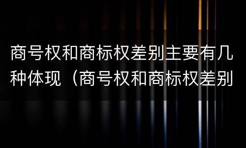 商号权和商标权差别主要有几种体现（商号权和商标权差别主要有几种体现方式）
