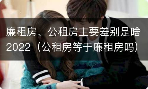 廉租房、公租房主要差别是啥2022（公租房等于廉租房吗）