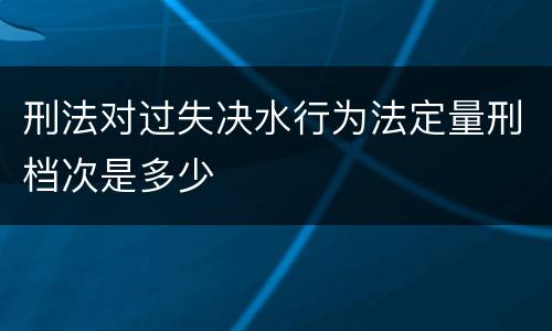 刑法对过失决水行为法定量刑档次是多少