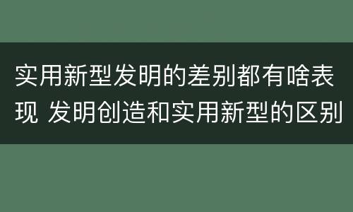 实用新型发明的差别都有啥表现 发明创造和实用新型的区别