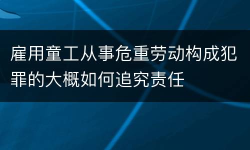 雇用童工从事危重劳动构成犯罪的大概如何追究责任