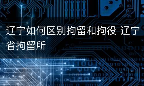 辽宁如何区别拘留和拘役 辽宁省拘留所