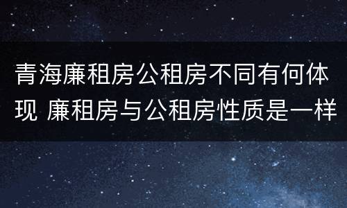 青海廉租房公租房不同有何体现 廉租房与公租房性质是一样的吗