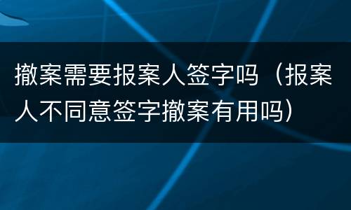 撤案需要报案人签字吗（报案人不同意签字撤案有用吗）