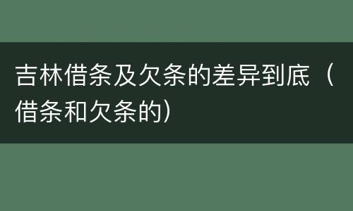 吉林借条及欠条的差异到底（借条和欠条的）