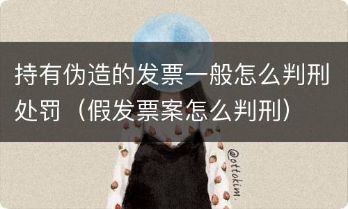 持有伪造的发票一般怎么判刑处罚（假发票案怎么判刑）