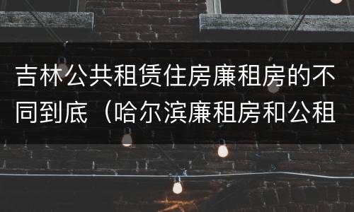 吉林公共租赁住房廉租房的不同到底（哈尔滨廉租房和公租房有什么区别）