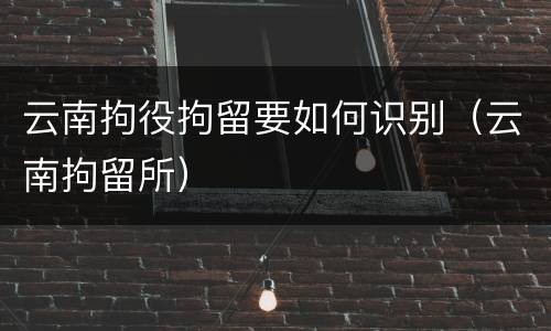 云南拘役拘留要如何识别（云南拘留所）