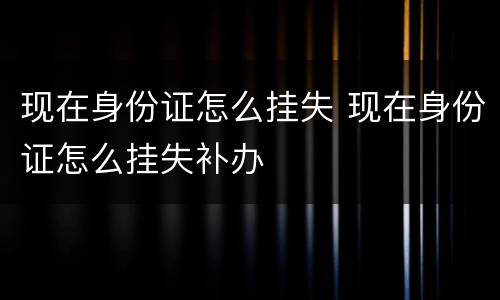 现在身份证怎么挂失 现在身份证怎么挂失补办