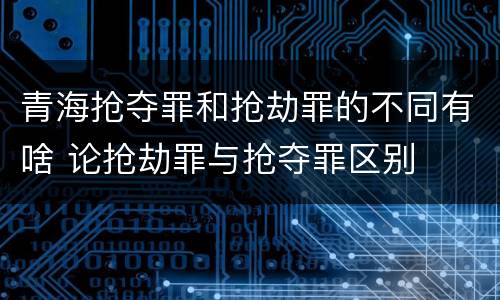 青海抢夺罪和抢劫罪的不同有啥 论抢劫罪与抢夺罪区别