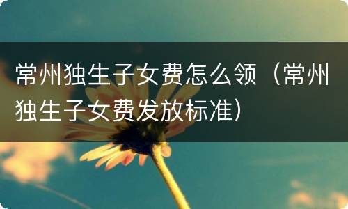 常州独生子女费怎么领（常州独生子女费发放标准）