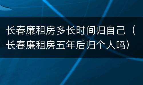 长春廉租房多长时间归自己（长春廉租房五年后归个人吗）