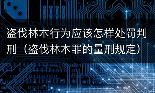 盗伐林木行为应该怎样处罚判刑（盗伐林木罪的量刑规定）