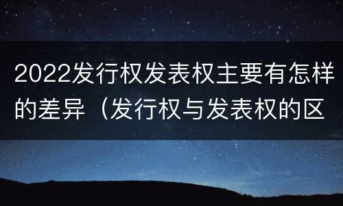 2022发行权发表权主要有怎样的差异(发行权与发表权的区别)