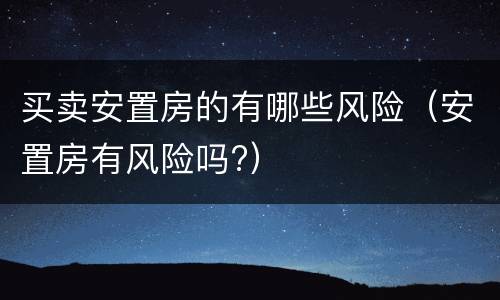 买卖安置房的有哪些风险（安置房有风险吗?）