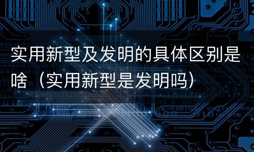 实用新型及发明的具体区别是啥（实用新型是发明吗）