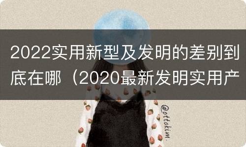 2022实用新型及发明的差别到底在哪（2020最新发明实用产品）