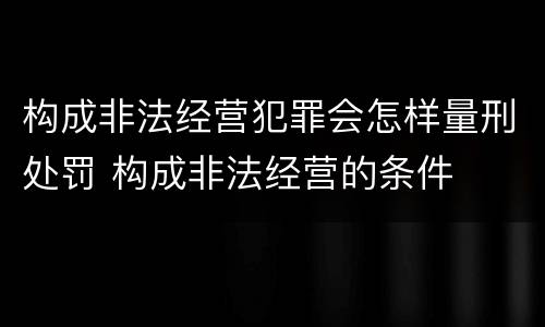 构成非法经营犯罪会怎样量刑处罚 构成非法经营的条件
