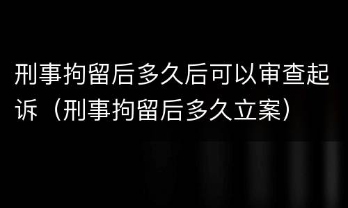 刑事拘留后多久后可以审查起诉（刑事拘留后多久立案）