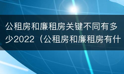 公租房和廉租房关键不同有多少2022（公租房和廉租房有什么区别?用户可以住一辈子吗?）