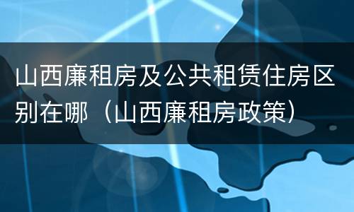 山西廉租房及公共租赁住房区别在哪（山西廉租房政策）