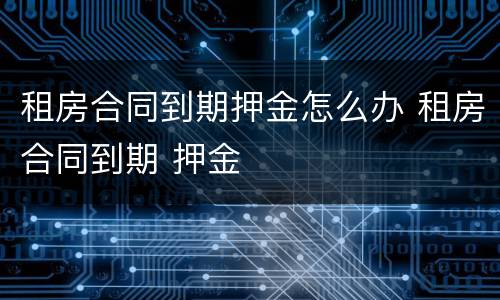 租房合同到期押金怎么办 租房合同到期 押金