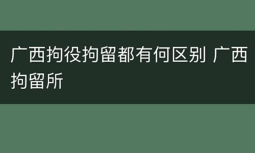广西拘役拘留都有何区别 广西拘留所