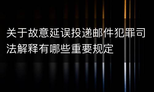 关于故意延误投递邮件犯罪司法解释有哪些重要规定