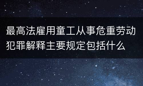 最高法雇用童工从事危重劳动犯罪解释主要规定包括什么