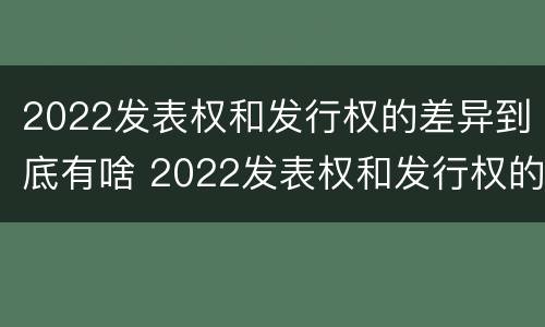 2022发表权和发行权的差异到底有啥 2022发表权和发行权的差异到底有啥区别